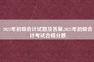 2021年初级会计试题及答案,2021年初级会计考试合格分数