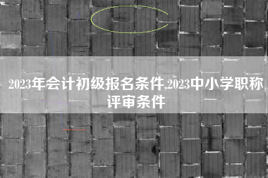 2023年会计初级报名条件,2023中小学职称评审条件