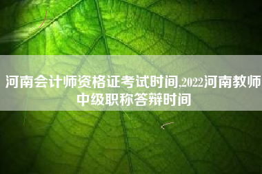 河南会计师资格证考试时间,2022河南教师中级职称答辩时间