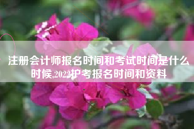 注册会计师报名时间和考试时间是什么时候,2022护考报名时间和资料