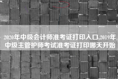 2020年中级会计师准考证打印入口,2019年中级主管护师考试准考证打印哪天开始