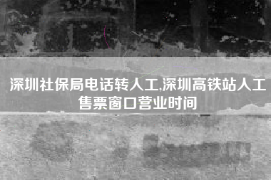 深圳社保局电话转人工,深圳高铁站人工售票窗口营业时间