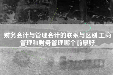 财务会计与管理会计的联系与区别,工商管理和财务管理哪个前景好