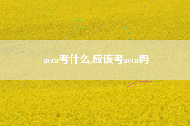 acca考什么,应该考acca吗
