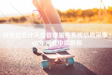 河北省会计人员管理服务系统信息采集,2021年河北中级职称
