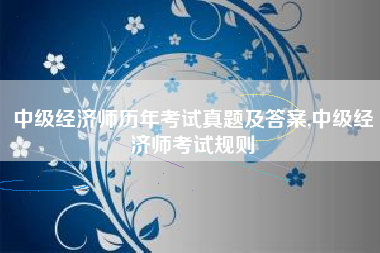 中级经济师历年考试真题及答案,中级经济师考试规则