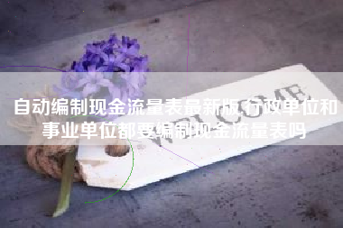 自动编制现金流量表最新版,行政单位和事业单位都要编制现金流量表吗