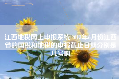 江西地税网上申报系统,2013年6月份江西省的国税和地税的申报截止日期分别是几号啊
