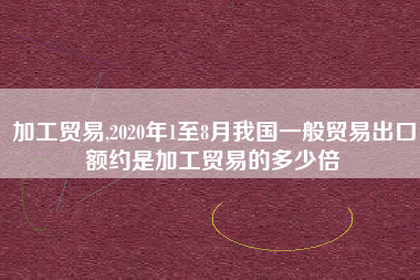 加工贸易,2020年1至8月我国一般贸易出口额约是加工贸易的多少倍