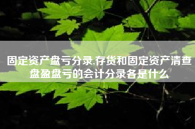 固定资产盘亏分录,存货和固定资产清查盘盈盘亏的会计分录各是什么