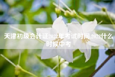 天津初级会计证2022年考试时间,2022什么时候中考