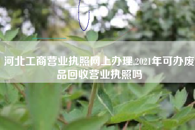 河北工商营业执照网上办理,2021年可办废品回收营业执照吗