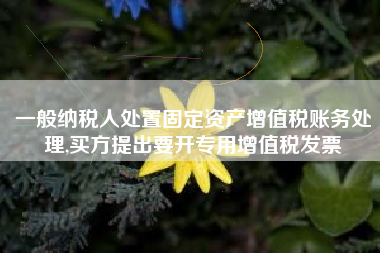 一般纳税人处置固定资产增值税账务处理,买方提出要开专用增值税发票