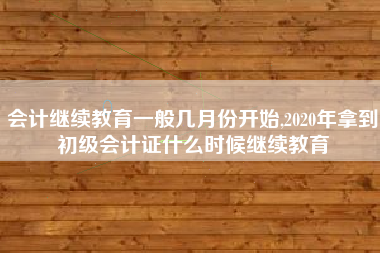 会计继续教育一般几月份开始,2020年拿到初级会计证什么时候继续教育
