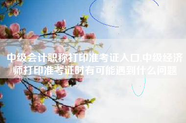 中级会计职称打印准考证入口,中级经济师打印准考证时有可能遇到什么问题
