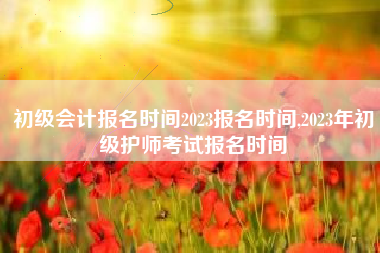 初级会计报名时间2023报名时间,2023年初级护师考试报名时间
