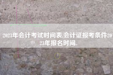 2023年会计考试时间表,会计证报考条件2023年报名时间
