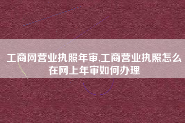 工商网营业执照年审,工商营业执照怎么在网上年审如何办理