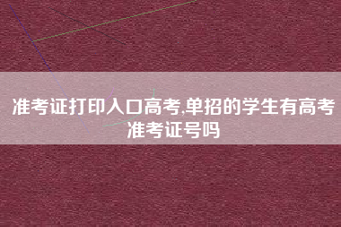 准考证打印入口高考,单招的学生有高考准考证号吗