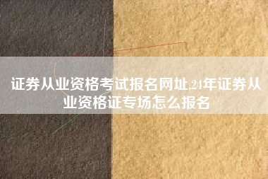 证券从业资格考试报名网址,24年证券从业资格证专场怎么报名