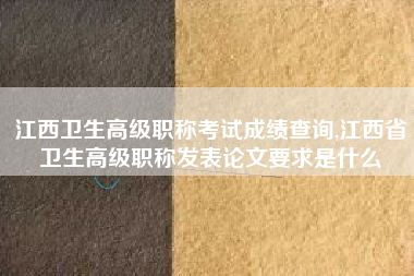 江西卫生高级职称考试成绩查询,江西省卫生高级职称发表论文要求是什么