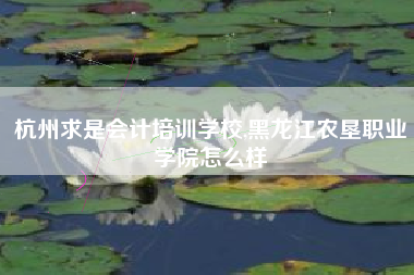 杭州求是会计培训学校,黑龙江农垦职业学院怎么样