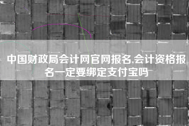 中国财政局会计网官网报名,会计资格报名一定要绑定支付宝吗
