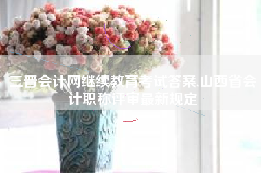 三晋会计网继续教育考试答案,山西省会计职称评审最新规定
