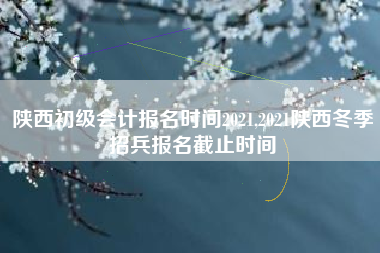 陕西初级会计报名时间2021,2021陕西冬季招兵报名截止时间