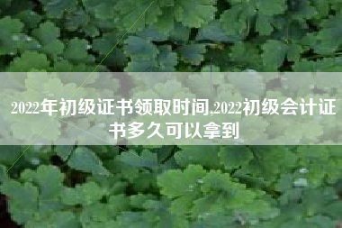 2022年初级证书领取时间,2022初级会计证书多久可以拿到