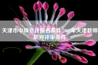 天津市中级会计报名条件,2022年天津教师职称评审条件
