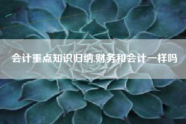 会计重点知识归纳,财务和会计一样吗