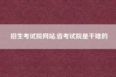 招生考试院网站,省考试院是干啥的