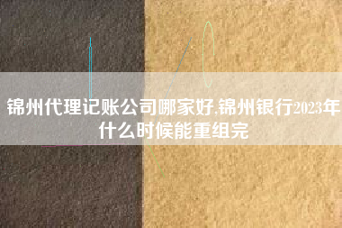 锦州代理记账公司哪家好,锦州银行2023年什么时候能重组完