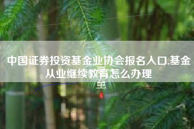 中国证券投资基金业协会报名入口,基金从业继续教育怎么办理