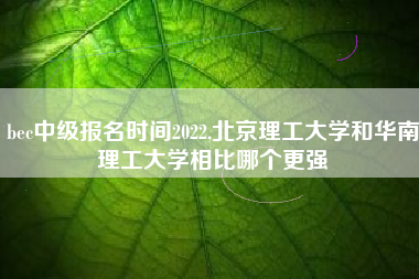 bec中级报名时间2022,北京理工大学和华南理工大学相比哪个更强