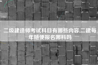二级建造师考试科目有哪些内容,二建每年随便报名哪科吗
