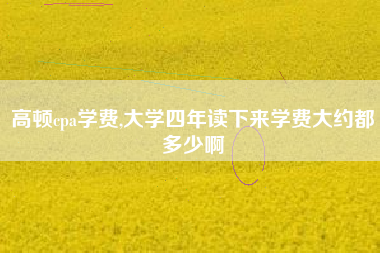 高顿cpa学费,大学四年读下来学费大约都多少啊