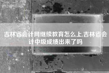 吉林省会计网继续教育怎么上,吉林省会计中级成绩出来了吗