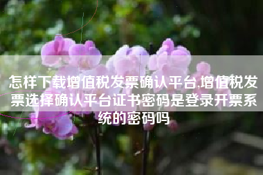 怎样下载增值税发票确认平台,增值税发票选择确认平台证书密码是登录开票系统的密码吗