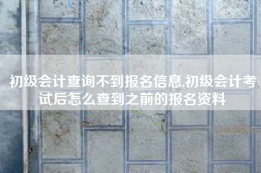 初级会计查询不到报名信息,初级会计考试后怎么查到之前的报名资料