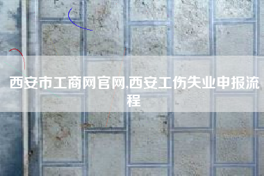 西安市工商网官网,西安工伤失业申报流程