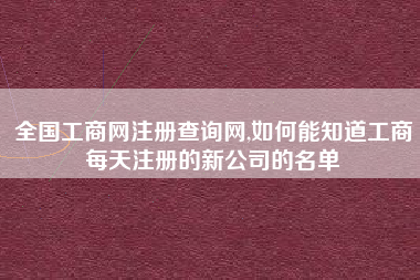 全国工商网注册查询网,如何能知道工商每天注册的新公司的名单