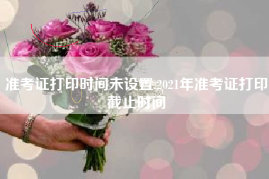 准考证打印时间未设置,2021年准考证打印截止时间