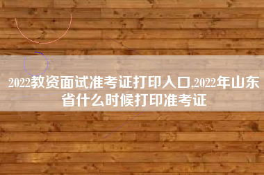 2022教资面试准考证打印入口,2022年山东省什么时候打印准考证