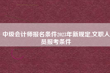 中级会计师报名条件2023年新规定,文职人员报考条件