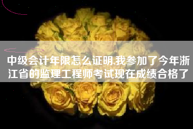 中级会计年限怎么证明,我参加了今年浙江省的监理工程师考试现在成绩合格了