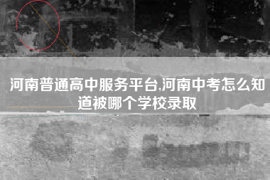 河南普通高中服务平台,河南中考怎么知道被哪个学校录取