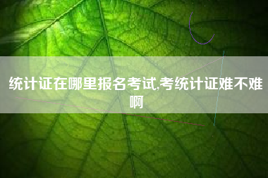 统计证在哪里报名考试,考统计证难不难啊