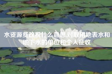 水资源费改税什么意思,对取用地表水和地下水的单位和个人征收
